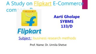 A Study on Flipkart E-Commerce
company By
Aarti Gholape
SYBMS
133/D
Subject : business research methods
Prof. Name: Dr. Urmila Shetve
 