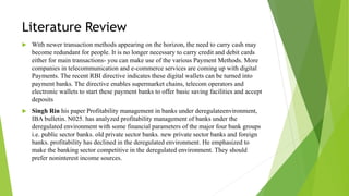 Literature Review
 With newer transaction methods appearing on the horizon, the need to carry cash may
become redundant for people. It is no longer necessary to carry credit and debit cards
either for main transactions- you can make use of the various Payment Methods. More
companies in telecommunication and e-commerce services are coming up with digital
Payments. The recent RBI directive indicates these digital wallets can be turned into
payment banks. The directive enables supermarket chains, telecom operators and
electronic wallets to start these payment banks to offer basic saving facilities and accept
deposits
 Singh Rin his paper Profitability management in banks under deregulateenvironment,
IBA bulletin. N025. has analyzed profitability management of banks under the
deregulated environment with some financial parameters of the major four bank groups
i.e. public sector banks. old private sector banks. new private sector banks and foreign
banks. profitability has declined in the deregulated environment. He emphasized to
make the banking sector competitive in the deregulated environment. They should
prefer noninterest income sources.
 