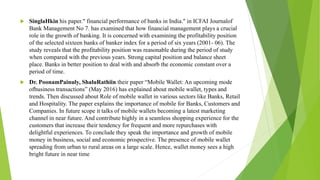  SinglaHkin his paper." financial performance of banks in India." in ICFAI Journalof
Bank Management No 7. has examined that how financial management plays a crucial
role in the growth of banking. It is concerned with examining the profitability position
of the selected sixteen banks of banker index for a period of six years (2001- 06). The
study reveals that the profitability position was reasonable during the period of study
when compared with the previous years. Strong capital position and balance sheet
place. Banks in better position to deal with and absorb the economic constant over a
period of time.
 Dr. PoonamPainuly, ShaluRathiin their paper “Mobile Wallet: An upcoming mode
ofbusiness transactions” (May 2016) has explained about mobile wallet, types and
trends. Then discussed about Role of mobile wallet in various sectors like Banks, Retail
and Hospitality. The paper explains the importance of mobile for Banks, Customers and
Companies. In future scope it talks of mobile wallets becoming a latest marketing
channel in near future. And contribute highly in a seamless shopping experience for the
customers that increase their tendency for frequent and more repurchases with
delightful experiences. To conclude they speak the importance and growth of mobile
money in business, social and economic prospective. The presence of mobile wallet
spreading from urban to rural areas on a large scale. Hence, wallet money sees a high
bright future in near time
 