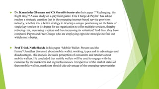  Dr. KarminderGhuman and CS ShrutiSrivastavain their paper ““Recharging: the
Right Way?? A case study on e-payment giants: Free Charge & Paytm” has asked
readers a strategic question that in the emerging internet-based service provision
industry, whether it is a better strategy to develop a unique positioning on the basis of
single key service or it’s better for an organization to offer multiple services, thereby
reducing risk, increasing traction and thus increasing its valuation? And thus, they have
compared Paytm and Free Charge who are employing opposite strategies to find out
which one is better.
 Prof Trilok Nath Shukla in his paper “Mobile Wallet: Present and the
Future”(June)has discussed about mobile wallet, working, types and its advantages and
disadvantages. His analysis included perception of consumers and retailers about
mobile wallets. He concluded that mobile wallets will be used to engage with the
customer by the marketers and digital businesses. Irrespective of the market status of
these mobile wallets, marketers should take advantage of the emerging opportunities
 