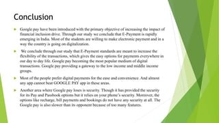 Conclusion
 Google pay have been introduced with the primary objective of increasing the impact of
financial inclusion drive. Through our study we conclude that E-Payment is rapidly
emerging in India. Most of the students are willing to make electronic payment and in a
way the country is going on digitalization.
 We conclude through our study that E-Payment standards are meant to increase the
flexibility of the transactions, which gives the easy options for payments everywhere in
our day to day life. Google pay becoming the most popular medium of digital
transactions. Google pay providing a gateway to the low income and middle income
groups.
 Most of the people prefer digital payments for the ease and convenience. And almost
any app cannot beat GOOGLE PAY app in these areas.
 Another area where Google pay loses is security. Though it has provided the security
for its Pay and Passbook options but it relies on your phone’s security. Moreover, the
options like recharge, bill payments and bookings do not have any security at all. The
Google pay is also slower than its opponent because of too many features.
 