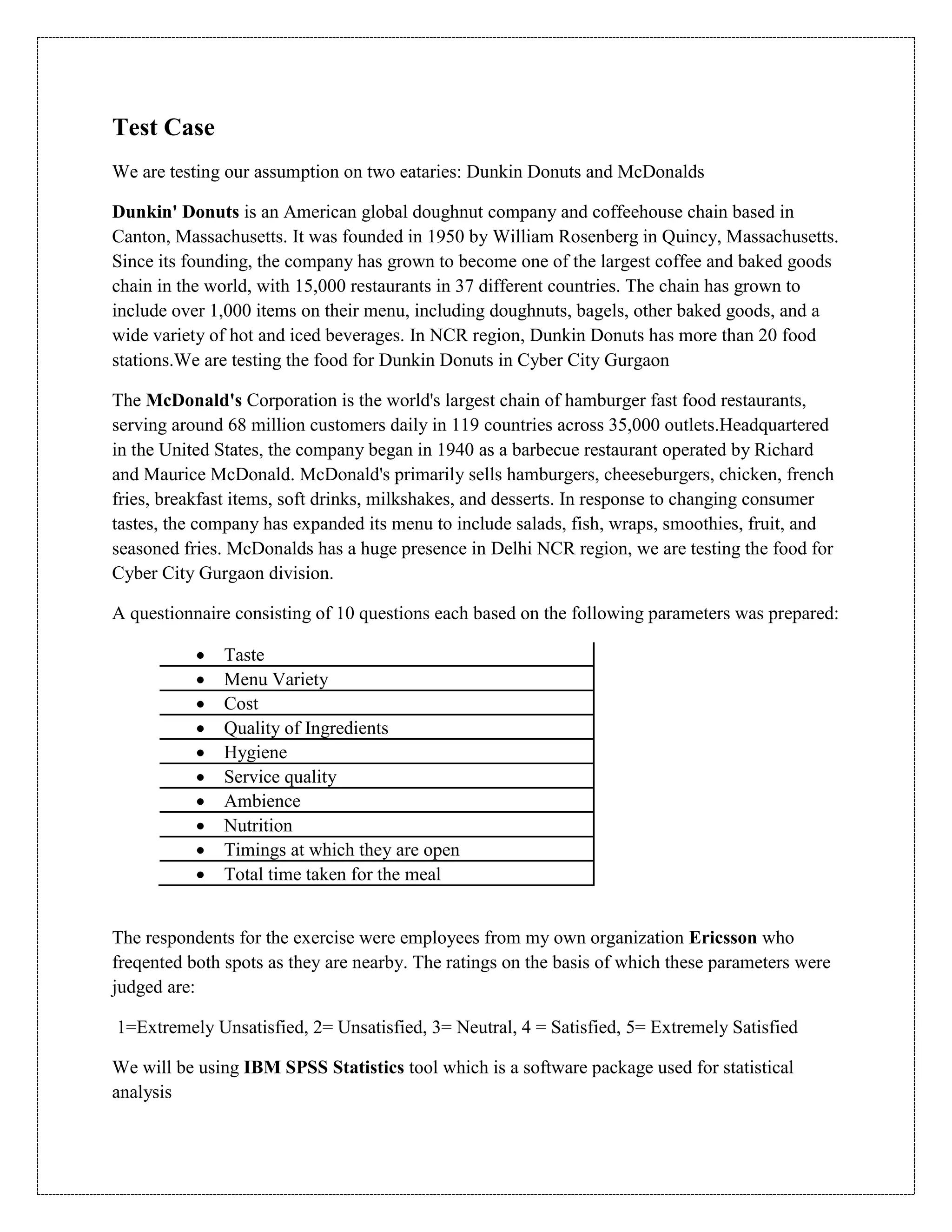 Test Case
We are testing our assumption on two eataries: Dunkin Donuts and McDonalds
Dunkin' Donuts is an American global doughnut company and coffeehouse chain based in
Canton, Massachusetts. It was founded in 1950 by William Rosenberg in Quincy, Massachusetts.
Since its founding, the company has grown to become one of the largest coffee and baked goods
chain in the world, with 15,000 restaurants in 37 different countries. The chain has grown to
include over 1,000 items on their menu, including doughnuts, bagels, other baked goods, and a
wide variety of hot and iced beverages. In NCR region, Dunkin Donuts has more than 20 food
stations.We are testing the food for Dunkin Donuts in Cyber City Gurgaon
The McDonald's Corporation is the world's largest chain of hamburger fast food restaurants,
serving around 68 million customers daily in 119 countries across 35,000 outlets.Headquartered
in the United States, the company began in 1940 as a barbecue restaurant operated by Richard
and Maurice McDonald. McDonald's primarily sells hamburgers, cheeseburgers, chicken, french
fries, breakfast items, soft drinks, milkshakes, and desserts. In response to changing consumer
tastes, the company has expanded its menu to include salads, fish, wraps, smoothies, fruit, and
seasoned fries. McDonalds has a huge presence in Delhi NCR region, we are testing the food for
Cyber City Gurgaon division.
A questionnaire consisting of 10 questions each based on the following parameters was prepared:
 Taste
 Menu Variety
 Cost
 Quality of Ingredients
 Hygiene
 Service quality
 Ambience
 Nutrition
 Timings at which they are open
 Total time taken for the meal
The respondents for the exercise were employees from my own organization Ericsson who
freqented both spots as they are nearby. The ratings on the basis of which these parameters were
judged are:
1=Extremely Unsatisfied, 2= Unsatisfied, 3= Neutral, 4 = Satisfied, 5= Extremely Satisfied
We will be using IBM SPSS Statistics tool which is a software package used for statistical
analysis
 