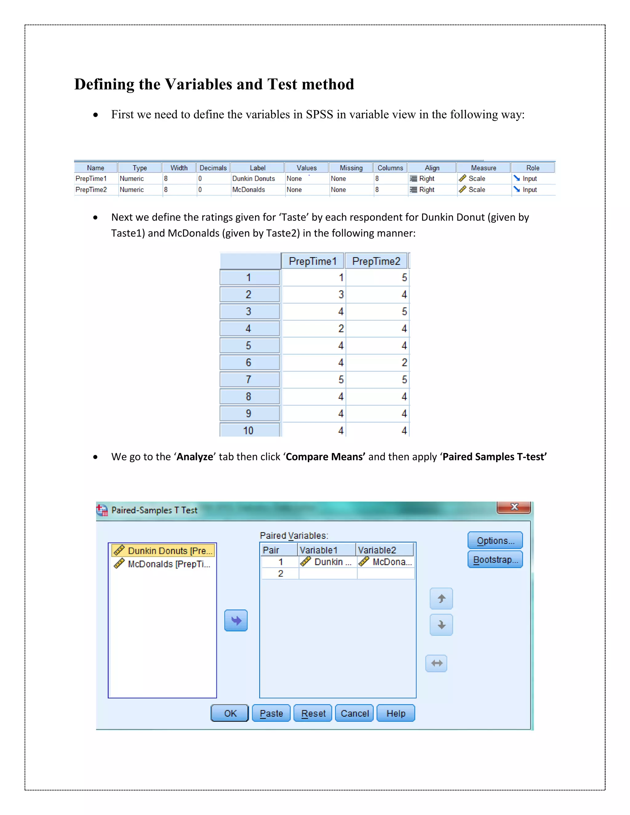 Defining the Variables and Test method
 First we need to define the variables in SPSS in variable view in the following way:
 Next we define the ratings given for ‘Taste’ by each respondent for Dunkin Donut (given by
Taste1) and McDonalds (given by Taste2) in the following manner:
 We go to the ‘Analyze’ tab then click ‘Compare Means’ and then apply ‘Paired Samples T-test’
 