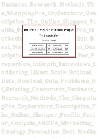 Business_Research_Methods_Th
e_ShoppingPro_Exploratory_Des
criptive_The_Online_Shopper_Pr
Business Research Methods Project
ofile_Factor_Analysis_ANOVA_M
The ShoppingPro
arketing_Strategy_Promotion_B
est_Mediums_Of_Promotion_Des
criptive_Statistics_Z_Test_For_P
roportion_InDepth_Interviews_L
addering_Likert_Scale_Ordinal_
Data_Nominal_Data_Problems_O
f_Existing_Consumers_Business_
Research_Methods_The_Shoppin
gPro_Exploratory_Descriptive_T
he_Online_Shopper_Profile_Fact
or_Analysis_ANOVA_Marketing_
Strategy_Promotion_Best_Mediu
Section A Group 6

Abhay Sharma

1A

Manasi Jain

23A

Aniruddh Srivastava

9A

Sachin Gupta

38A

Devansh Doshi

16A

Vidooshi Joshi

55A

 