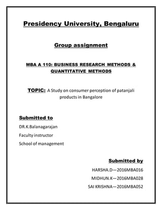 Presidency University, Bengaluru
Group assignment
MBA A 110: BUSINESS RESEARCH METHODS &
QUANTITATIVE METHODS
TOPIC: A Study on consumer perception of patanjali
products in Bangalore
Submitted to
DR.K.Balanagarajan
Faculty instructor
School of management
Submitted by
HARSHA.D—2016MBA016
MIDHUN.K—2016MBA028
SAI KRISHNA—2016MBA052
 