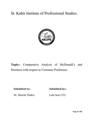 Page 1 of 44
St. Kabir Institute of Professional Studies.
Topic:- Comparative Analysis of McDonald‟s and
Dominos with respect to Customer Preference.
Submitted to:- Submitted by:-
Dr. Manish Thaker Lalit Soni (35)
 