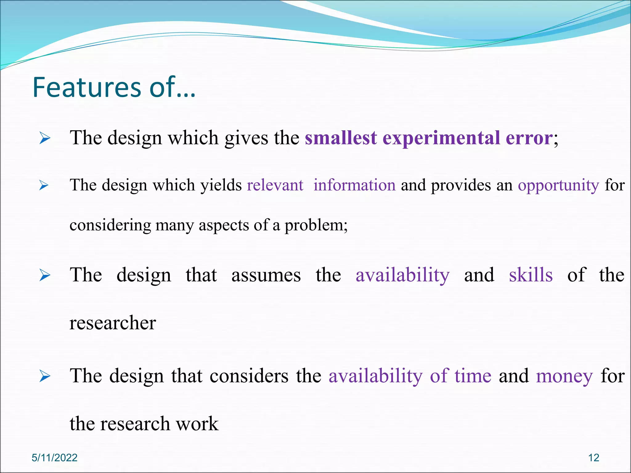 Features of…
 The design which gives the smallest experimental error;
 The design which yields relevant information and provides an opportunity for
considering many aspects of a problem;
 The design that assumes the availability and skills of the
researcher
 The design that considers the availability of time and money for
the research work
5/11/2022 12
 