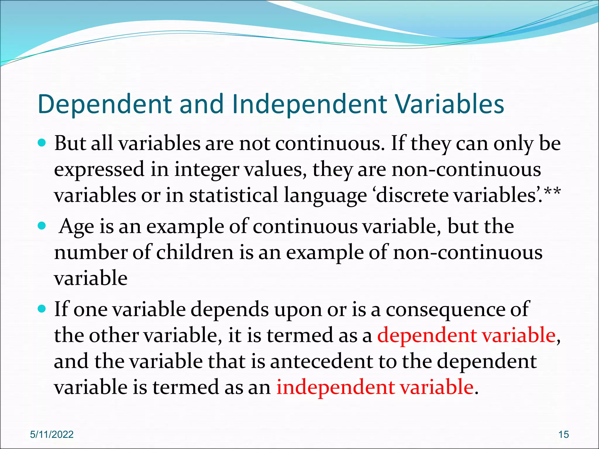 Dependent and Independent Variables
 But all variables are not continuous. If they can only be
expressed in integer values, they are non-continuous
variables or in statistical language ‘discrete variables’.**
 Age is an example of continuous variable, but the
number of children is an example of non-continuous
variable
 If one variable depends upon or is a consequence of
the other variable, it is termed as a dependent variable,
and the variable that is antecedent to the dependent
variable is termed as an independent variable.
5/11/2022 15
 