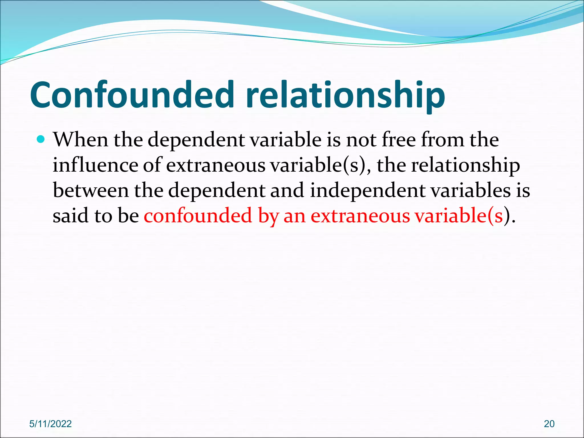 Confounded relationship
 When the dependent variable is not free from the
influence of extraneous variable(s), the relationship
between the dependent and independent variables is
said to be confounded by an extraneous variable(s).
5/11/2022 20
 