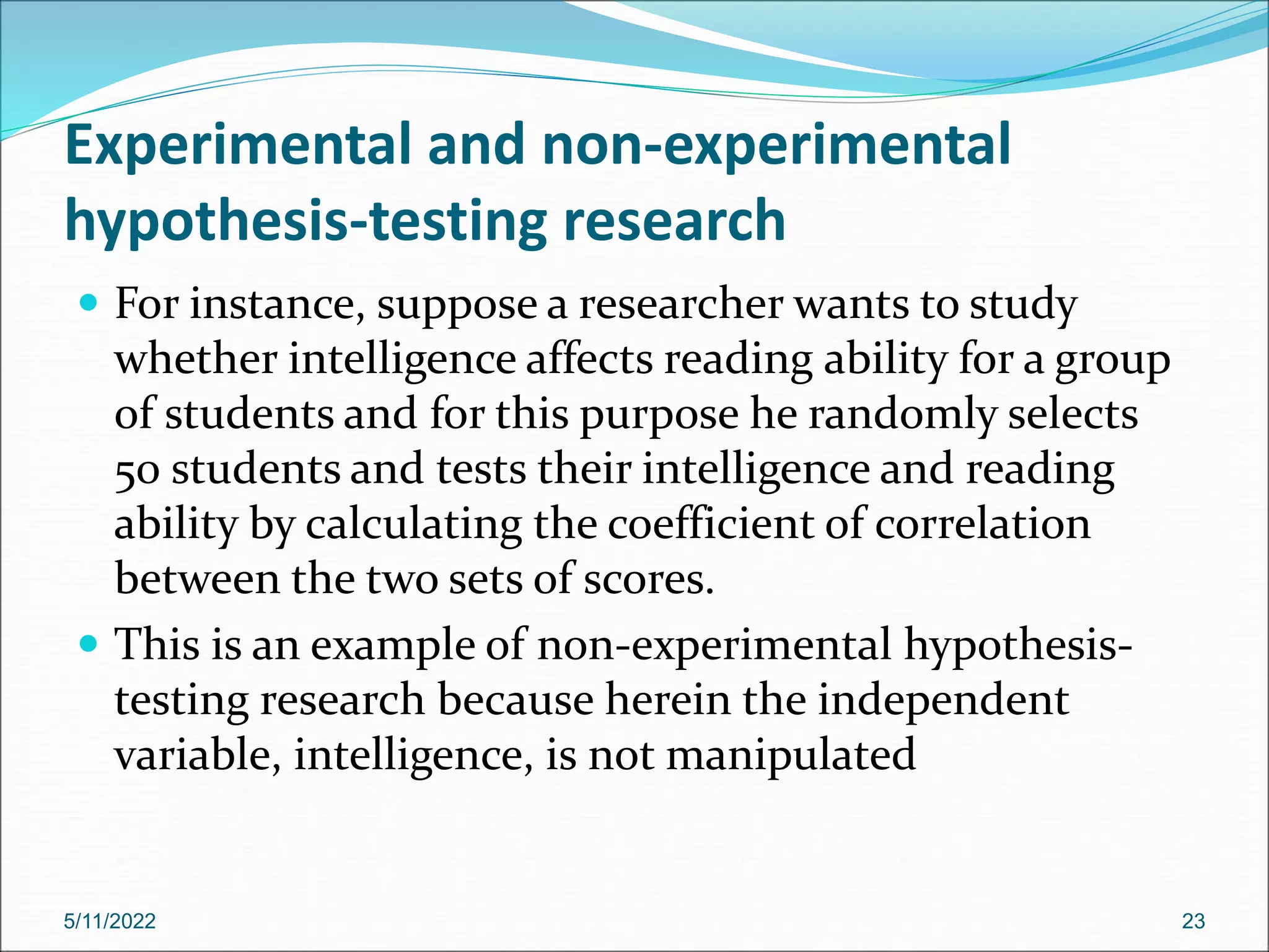 Experimental and non-experimental
hypothesis-testing research
 For instance, suppose a researcher wants to study
whether intelligence affects reading ability for a group
of students and for this purpose he randomly selects
50 students and tests their intelligence and reading
ability by calculating the coefficient of correlation
between the two sets of scores.
 This is an example of non-experimental hypothesis-
testing research because herein the independent
variable, intelligence, is not manipulated
5/11/2022 23
 