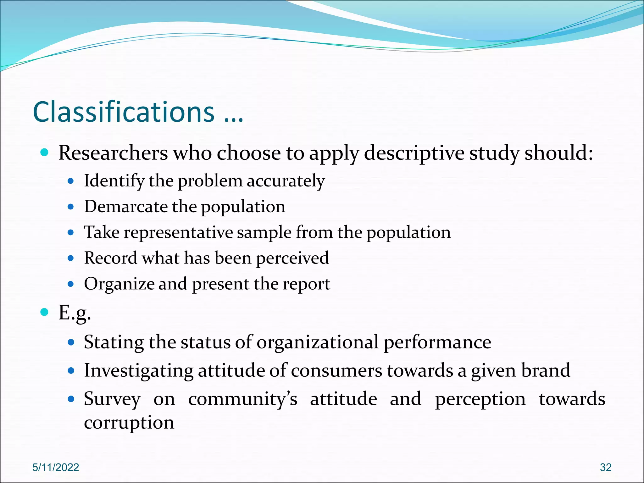 Classifications …
 Researchers who choose to apply descriptive study should:
 Identify the problem accurately
 Demarcate the population
 Take representative sample from the population
 Record what has been perceived
 Organize and present the report
 E.g.
 Stating the status of organizational performance
 Investigating attitude of consumers towards a given brand
 Survey on community’s attitude and perception towards
corruption
5/11/2022 32
 