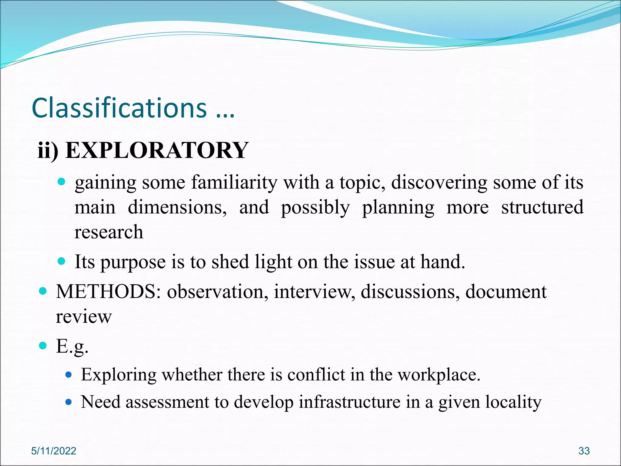 Classifications …
ii) EXPLORATORY
 gaining some familiarity with a topic, discovering some of its
main dimensions, and possibly planning more structured
research
 Its purpose is to shed light on the issue at hand.
 METHODS: observation, interview, discussions, document
review
 E.g.
 Exploring whether there is conflict in the workplace.
 Need assessment to develop infrastructure in a given locality
5/11/2022 33
 