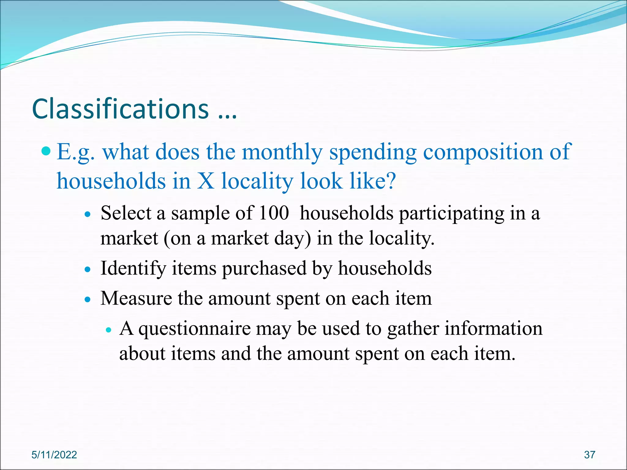 Classifications …
 E.g. what does the monthly spending composition of
households in X locality look like?
 Select a sample of 100 households participating in a
market (on a market day) in the locality.
 Identify items purchased by households
 Measure the amount spent on each item
 A questionnaire may be used to gather information
about items and the amount spent on each item.
5/11/2022 37
 