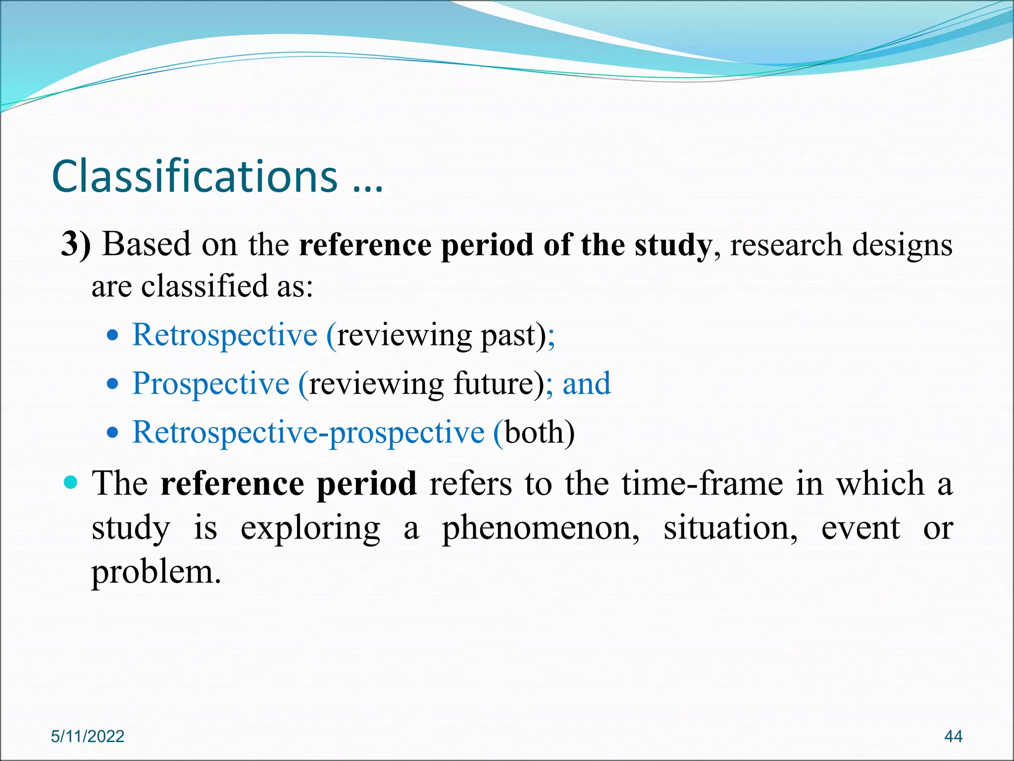 Classifications …
3) Based on the reference period of the study, research designs
are classified as:
 Retrospective (reviewing past);
 Prospective (reviewing future); and
 Retrospective-prospective (both)
 The reference period refers to the time-frame in which a
study is exploring a phenomenon, situation, event or
problem.
5/11/2022 44
 