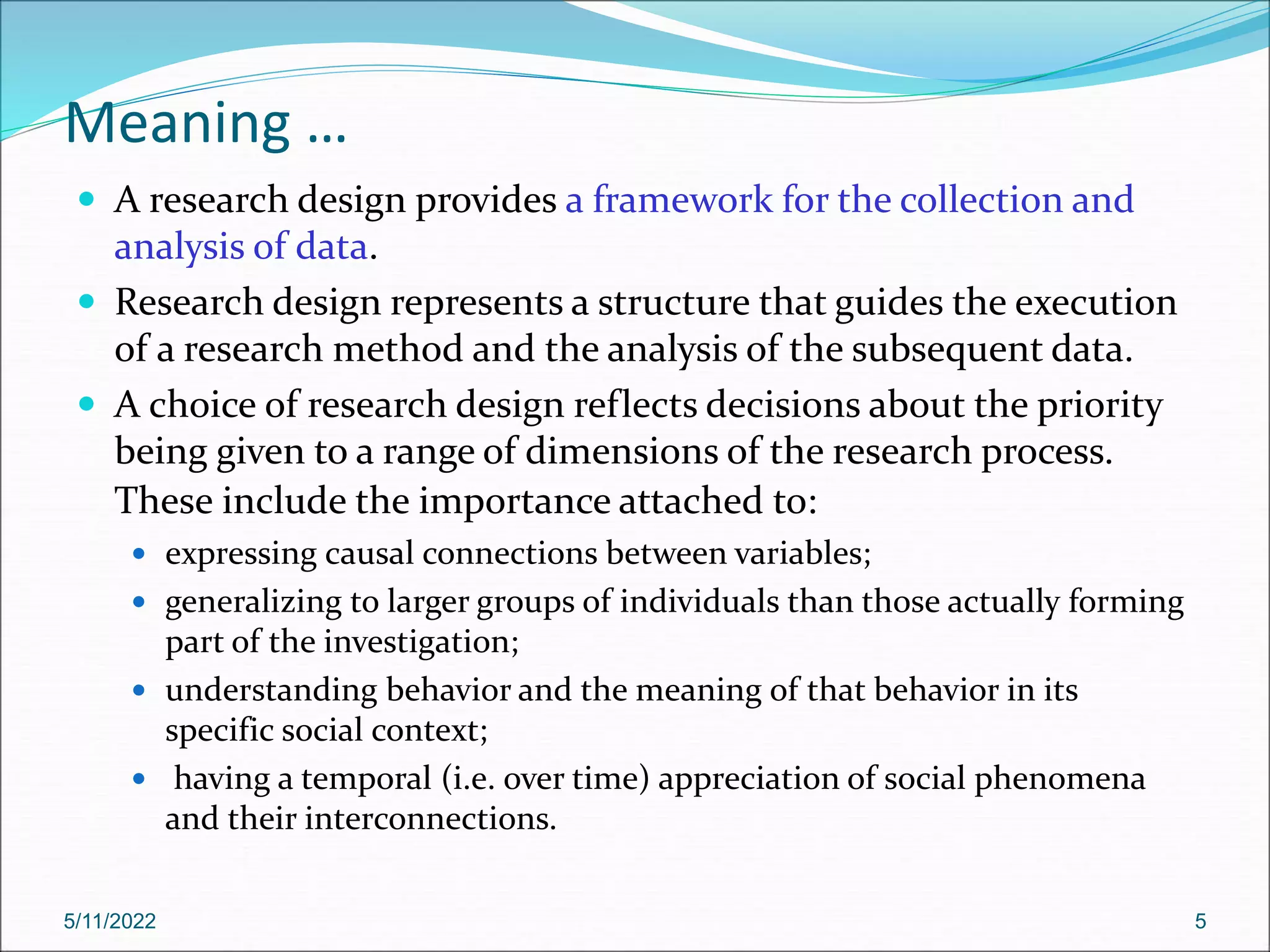 Meaning …
 A research design provides a framework for the collection and
analysis of data.
 Research design represents a structure that guides the execution
of a research method and the analysis of the subsequent data.
 A choice of research design reflects decisions about the priority
being given to a range of dimensions of the research process.
These include the importance attached to:
 expressing causal connections between variables;
 generalizing to larger groups of individuals than those actually forming
part of the investigation;
 understanding behavior and the meaning of that behavior in its
specific social context;
 having a temporal (i.e. over time) appreciation of social phenomena
and their interconnections.
5/11/2022 5
 