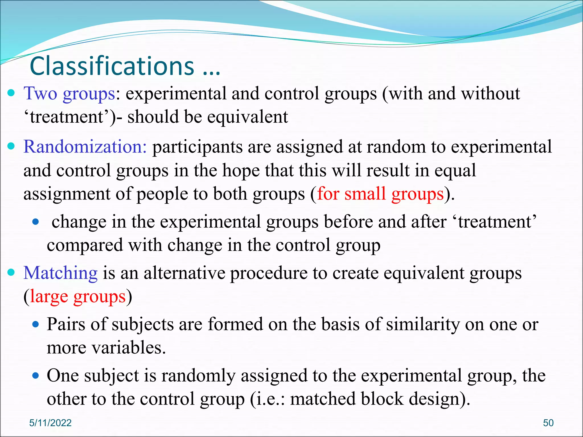 Classifications …
 Two groups: experimental and control groups (with and without
‘treatment’)- should be equivalent
 Randomization: participants are assigned at random to experimental
and control groups in the hope that this will result in equal
assignment of people to both groups (for small groups).
 change in the experimental groups before and after ‘treatment’
compared with change in the control group
 Matching is an alternative procedure to create equivalent groups
(large groups)
 Pairs of subjects are formed on the basis of similarity on one or
more variables.
 One subject is randomly assigned to the experimental group, the
other to the control group (i.e.: matched block design).
5/11/2022 50
 