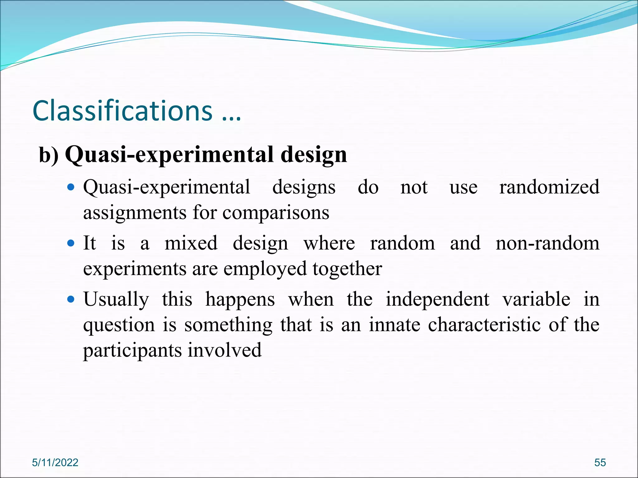 Classifications …
b) Quasi-experimental design
 Quasi-experimental designs do not use randomized
assignments for comparisons
 It is a mixed design where random and non-random
experiments are employed together
 Usually this happens when the independent variable in
question is something that is an innate characteristic of the
participants involved
5/11/2022 55
 