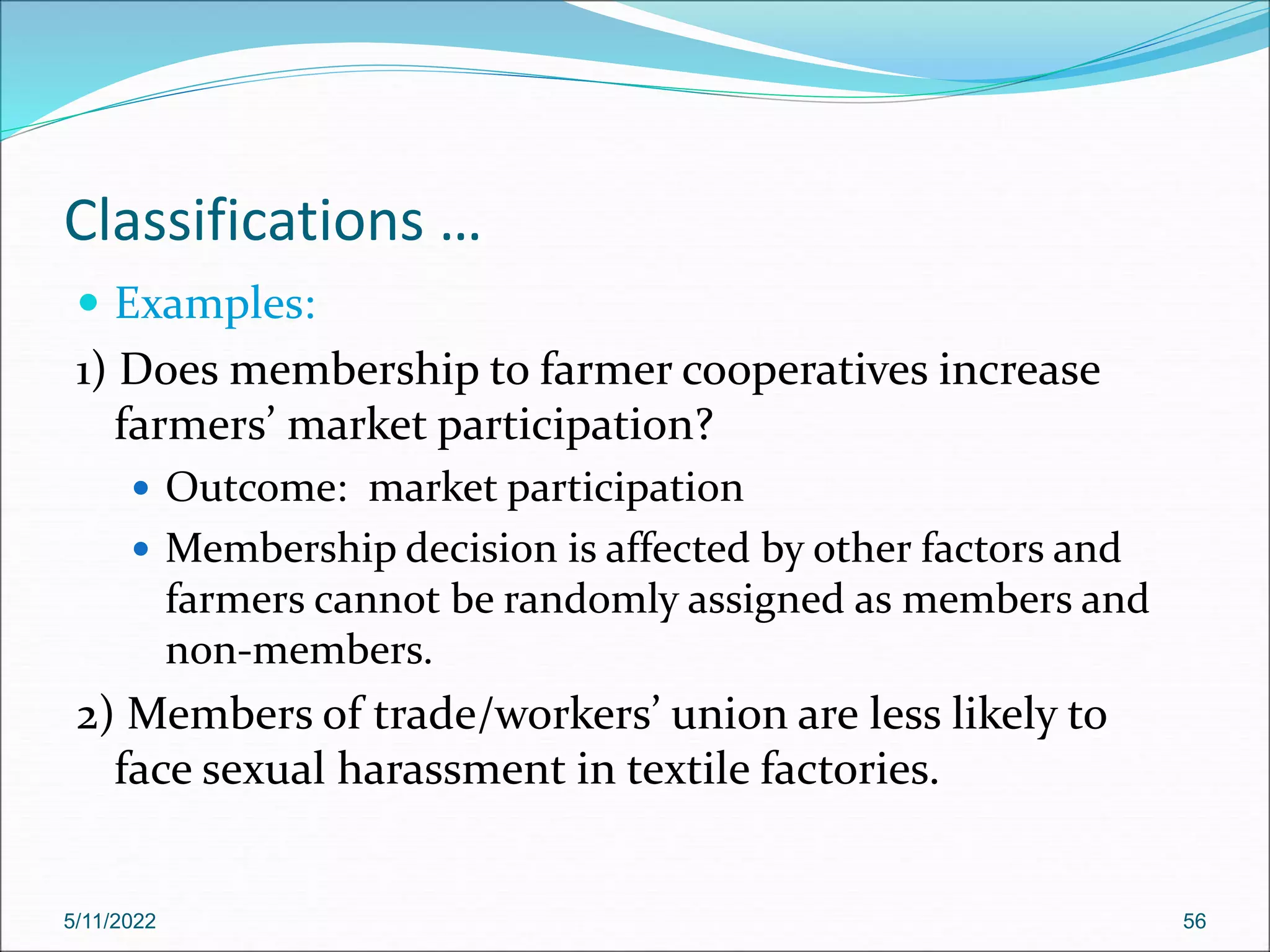 Classifications …
 Examples:
1) Does membership to farmer cooperatives increase
farmers’ market participation?
 Outcome: market participation
 Membership decision is affected by other factors and
farmers cannot be randomly assigned as members and
non-members.
2) Members of trade/workers’ union are less likely to
face sexual harassment in textile factories.
5/11/2022 56
 