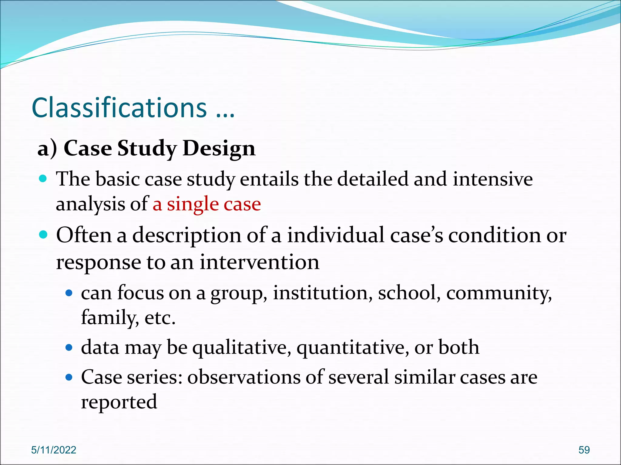 Classifications …
a) Case Study Design
 The basic case study entails the detailed and intensive
analysis of a single case
 Often a description of a individual case’s condition or
response to an intervention
 can focus on a group, institution, school, community,
family, etc.
 data may be qualitative, quantitative, or both
 Case series: observations of several similar cases are
reported
5/11/2022 59
 