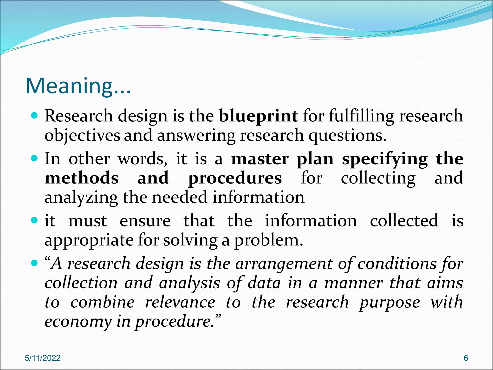Meaning...
 Research design is the blueprint for fulfilling research
objectives and answering research questions.
 In other words, it is a master plan specifying the
methods and procedures for collecting and
analyzing the needed information
 it must ensure that the information collected is
appropriate for solving a problem.
 “A research design is the arrangement of conditions for
collection and analysis of data in a manner that aims
to combine relevance to the research purpose with
economy in procedure.”
5/11/2022 6
 