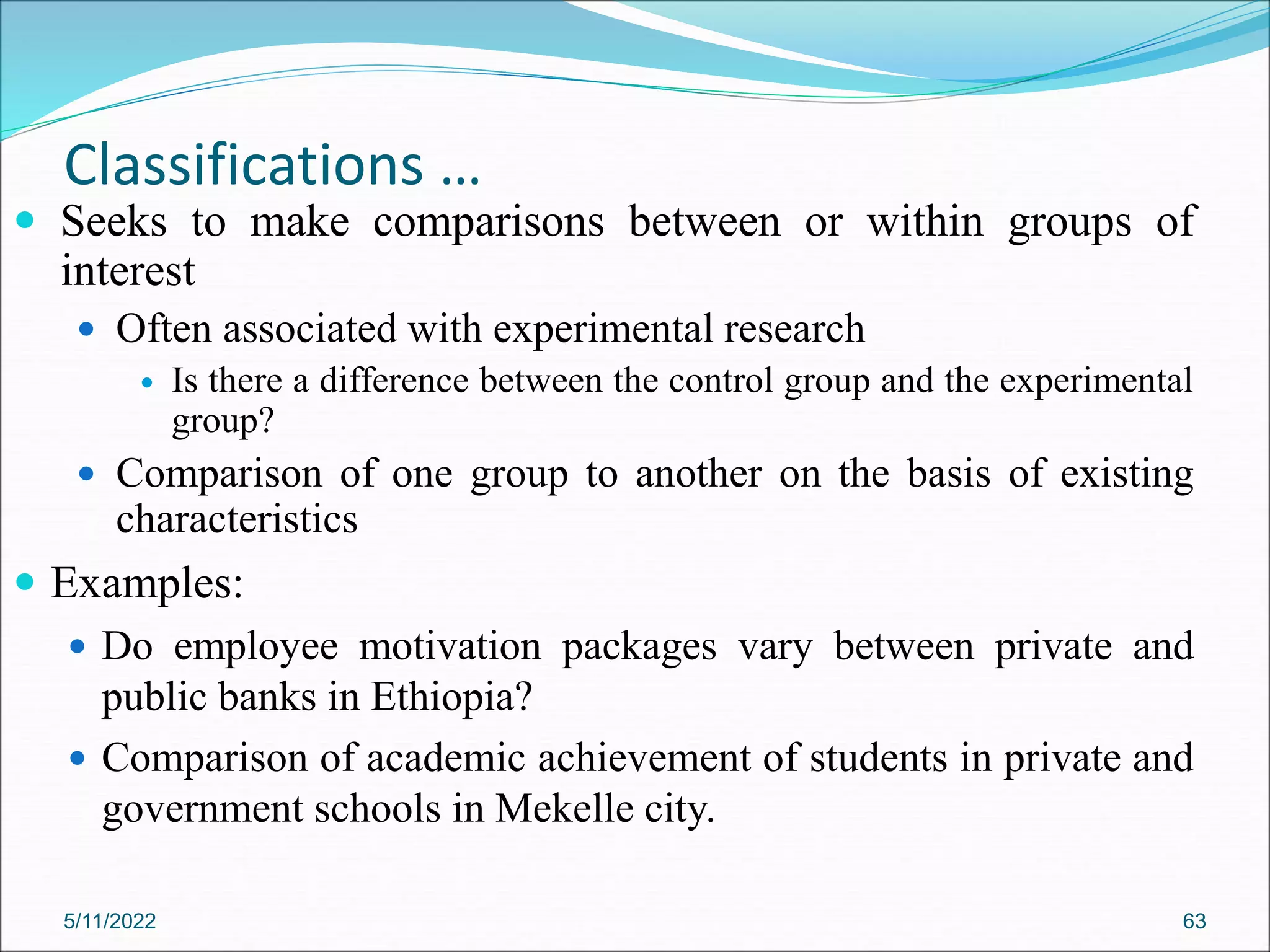 Classifications …
 Seeks to make comparisons between or within groups of
interest
 Often associated with experimental research
 Is there a difference between the control group and the experimental
group?
 Comparison of one group to another on the basis of existing
characteristics
 Examples:
 Do employee motivation packages vary between private and
public banks in Ethiopia?
 Comparison of academic achievement of students in private and
government schools in Mekelle city.
5/11/2022 63
 