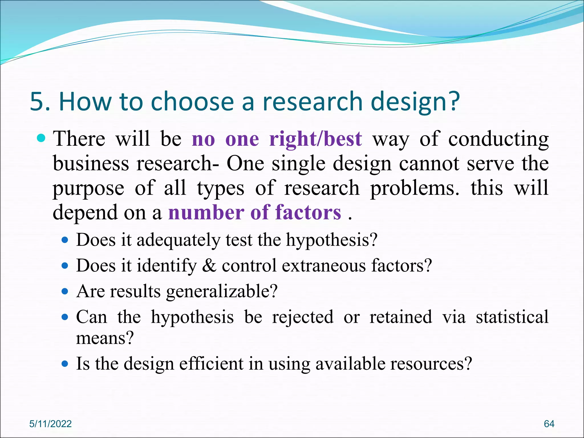 5. How to choose a research design?
 There will be no one right/best way of conducting
business research- One single design cannot serve the
purpose of all types of research problems. this will
depend on a number of factors .
 Does it adequately test the hypothesis?
 Does it identify & control extraneous factors?
 Are results generalizable?
 Can the hypothesis be rejected or retained via statistical
means?
 Is the design efficient in using available resources?
5/11/2022 64
 