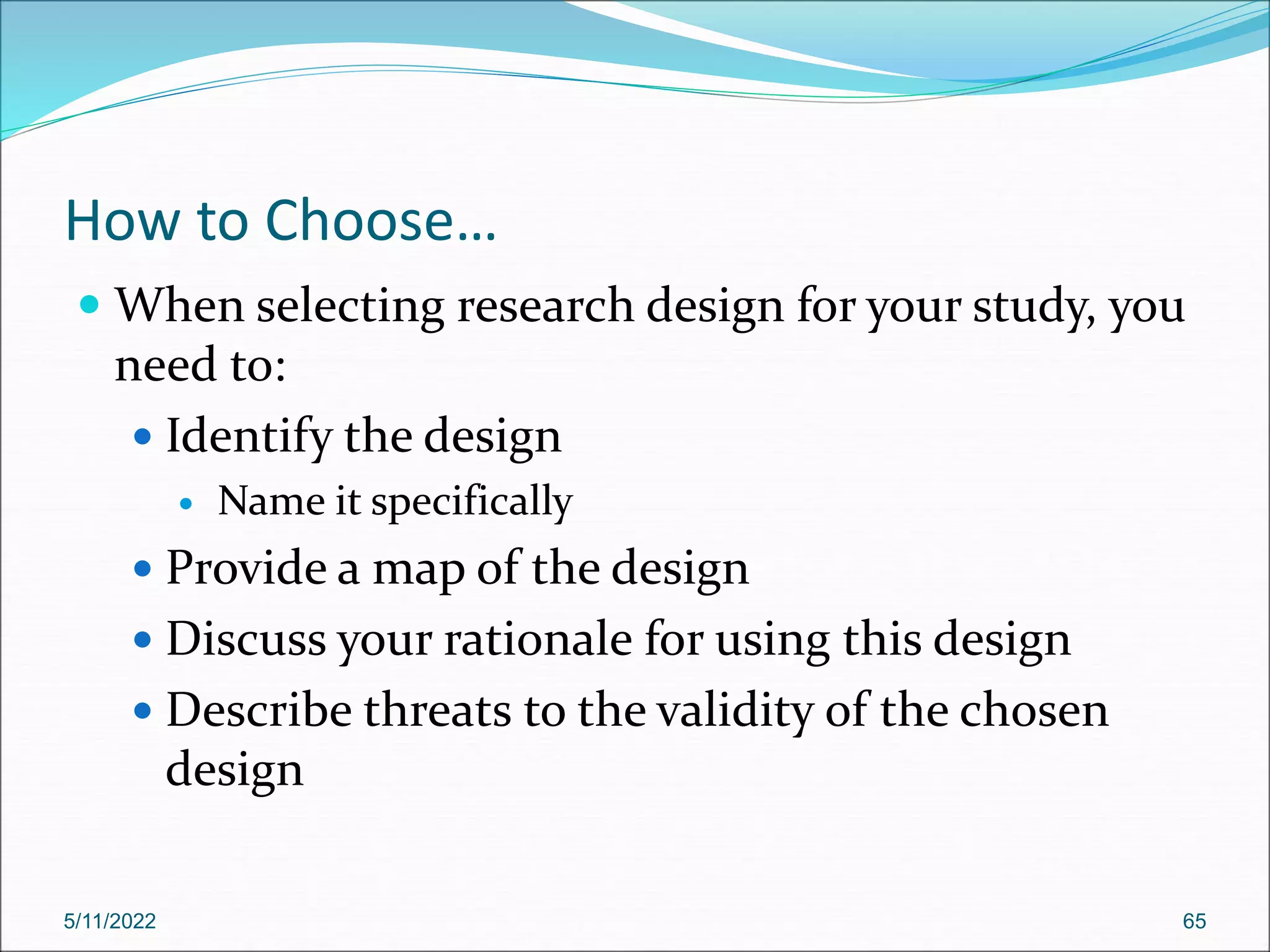 How to Choose…
 When selecting research design for your study, you
need to:
 Identify the design
 Name it specifically
 Provide a map of the design
 Discuss your rationale for using this design
 Describe threats to the validity of the chosen
design
5/11/2022 65
 