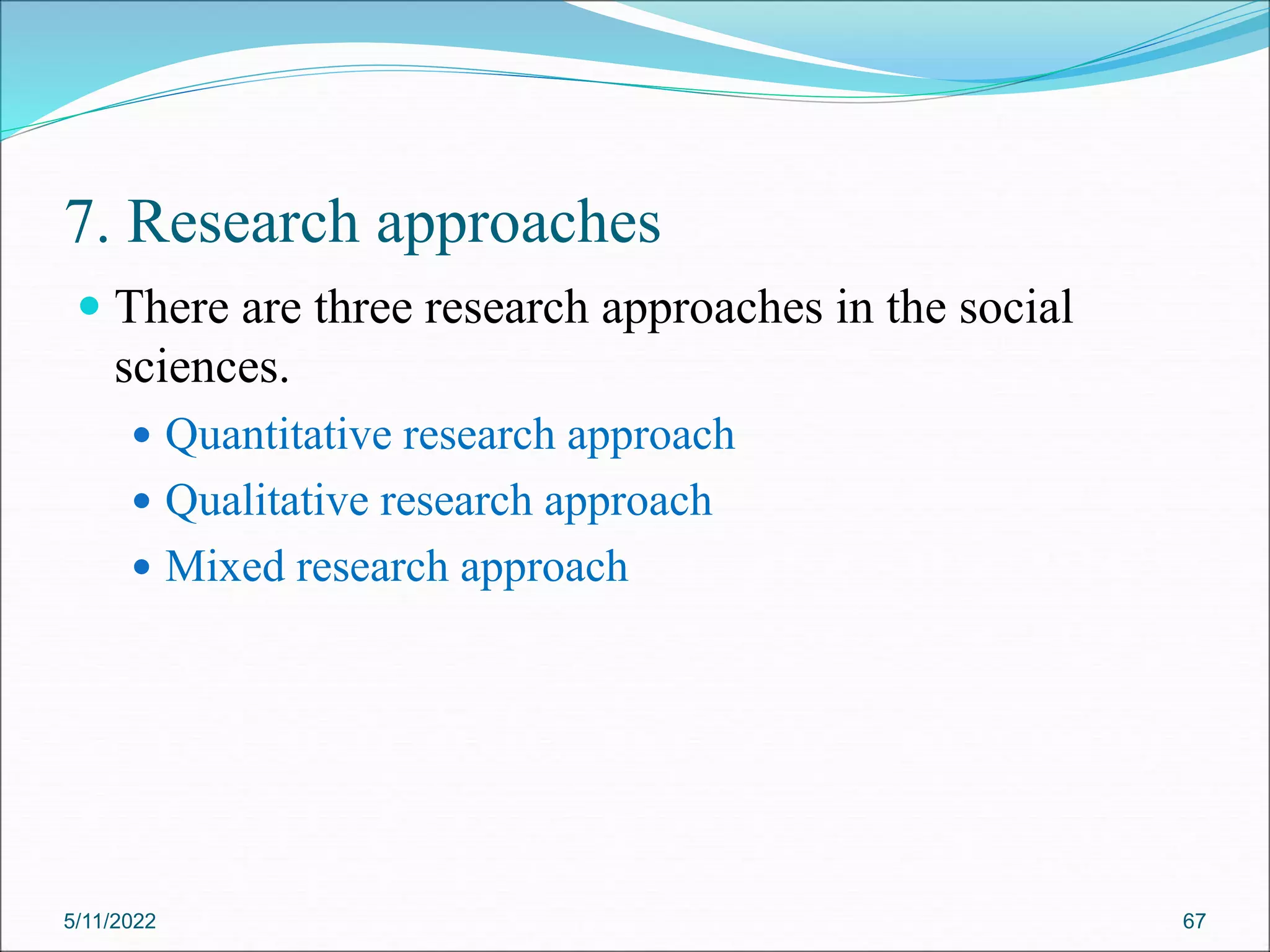 7. Research approaches
 There are three research approaches in the social
sciences.
 Quantitative research approach
 Qualitative research approach
 Mixed research approach
5/11/2022 67
 