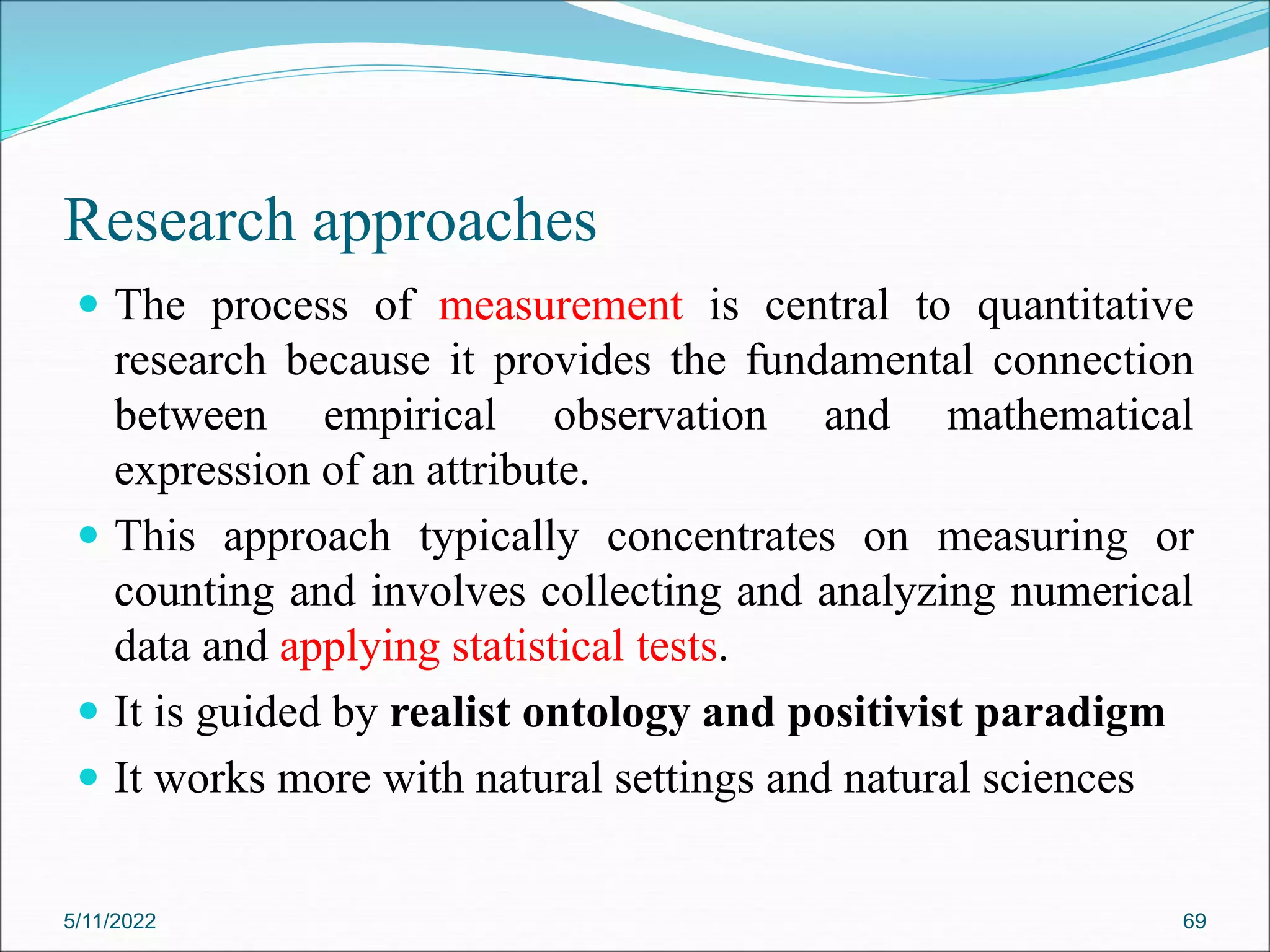 Research approaches
 The process of measurement is central to quantitative
research because it provides the fundamental connection
between empirical observation and mathematical
expression of an attribute.
 This approach typically concentrates on measuring or
counting and involves collecting and analyzing numerical
data and applying statistical tests.
 It is guided by realist ontology and positivist paradigm
 It works more with natural settings and natural sciences
5/11/2022 69
 