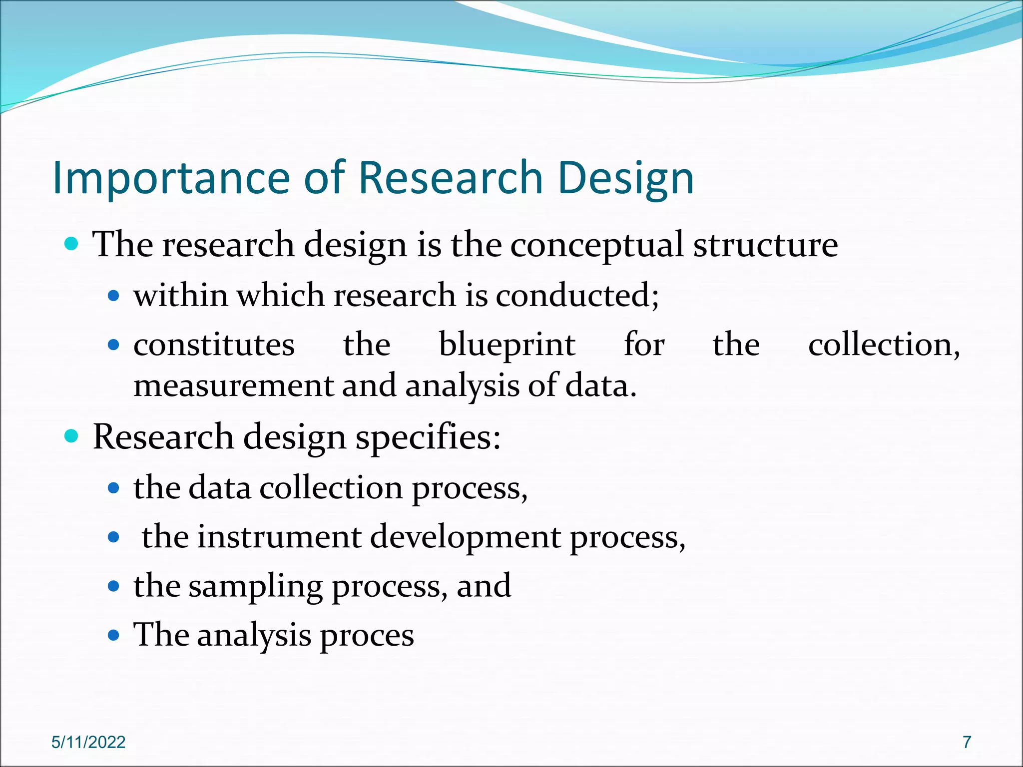 Importance of Research Design
 The research design is the conceptual structure
 within which research is conducted;
 constitutes the blueprint for the collection,
measurement and analysis of data.
 Research design specifies:
 the data collection process,
 the instrument development process,
 the sampling process, and
 The analysis proces
5/11/2022 7
 