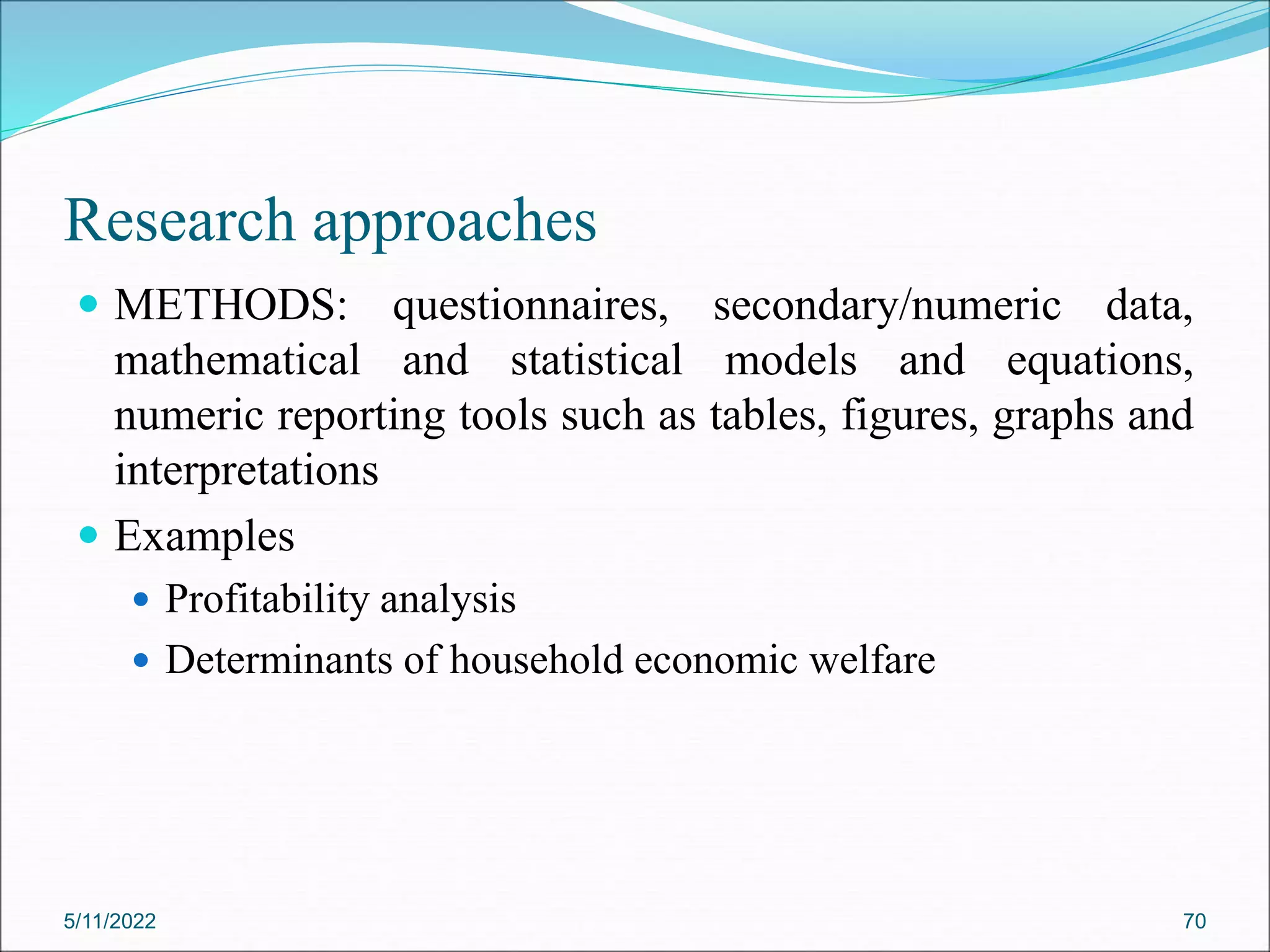 Research approaches
 METHODS: questionnaires, secondary/numeric data,
mathematical and statistical models and equations,
numeric reporting tools such as tables, figures, graphs and
interpretations
 Examples
 Profitability analysis
 Determinants of household economic welfare
5/11/2022 70
 
