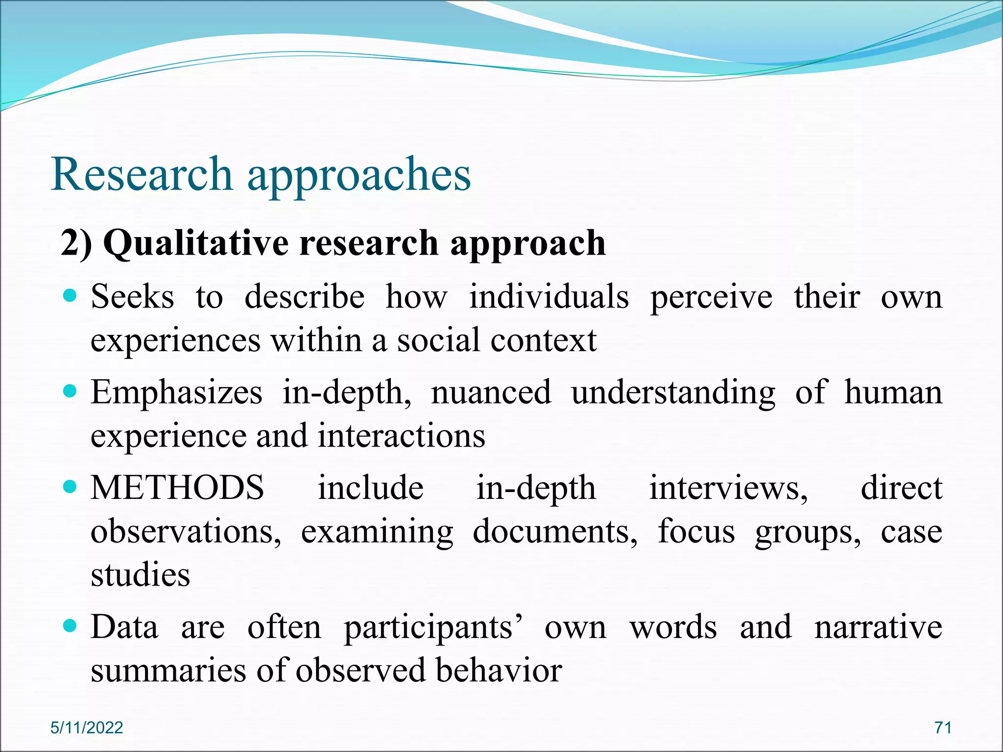 Research approaches
2) Qualitative research approach
 Seeks to describe how individuals perceive their own
experiences within a social context
 Emphasizes in-depth, nuanced understanding of human
experience and interactions
 METHODS include in-depth interviews, direct
observations, examining documents, focus groups, case
studies
 Data are often participants’ own words and narrative
summaries of observed behavior
5/11/2022 71
 