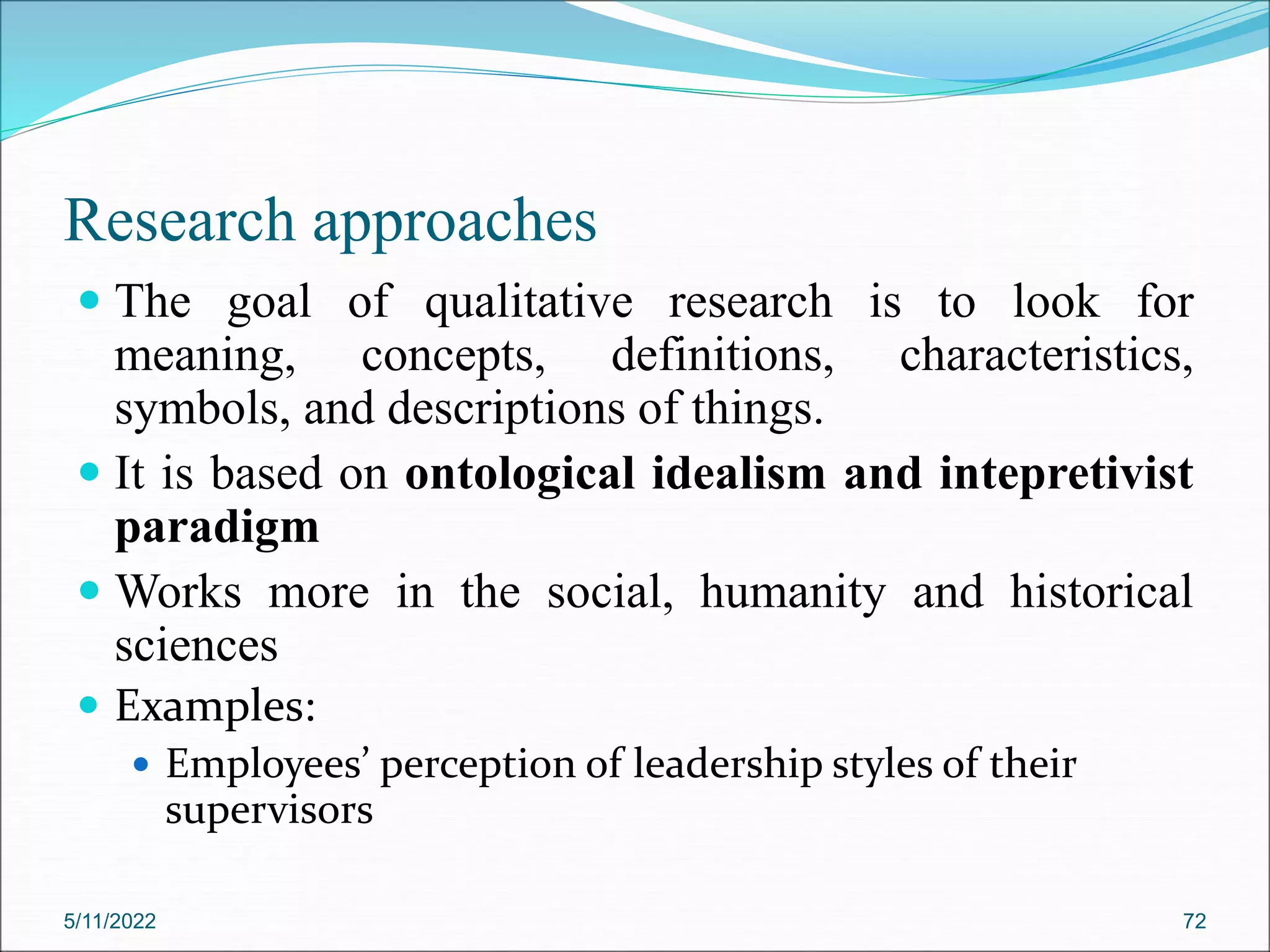 Research approaches
 The goal of qualitative research is to look for
meaning, concepts, definitions, characteristics,
symbols, and descriptions of things.
 It is based on ontological idealism and intepretivist
paradigm
 Works more in the social, humanity and historical
sciences
 Examples:
 Employees’ perception of leadership styles of their
supervisors
5/11/2022 72
 