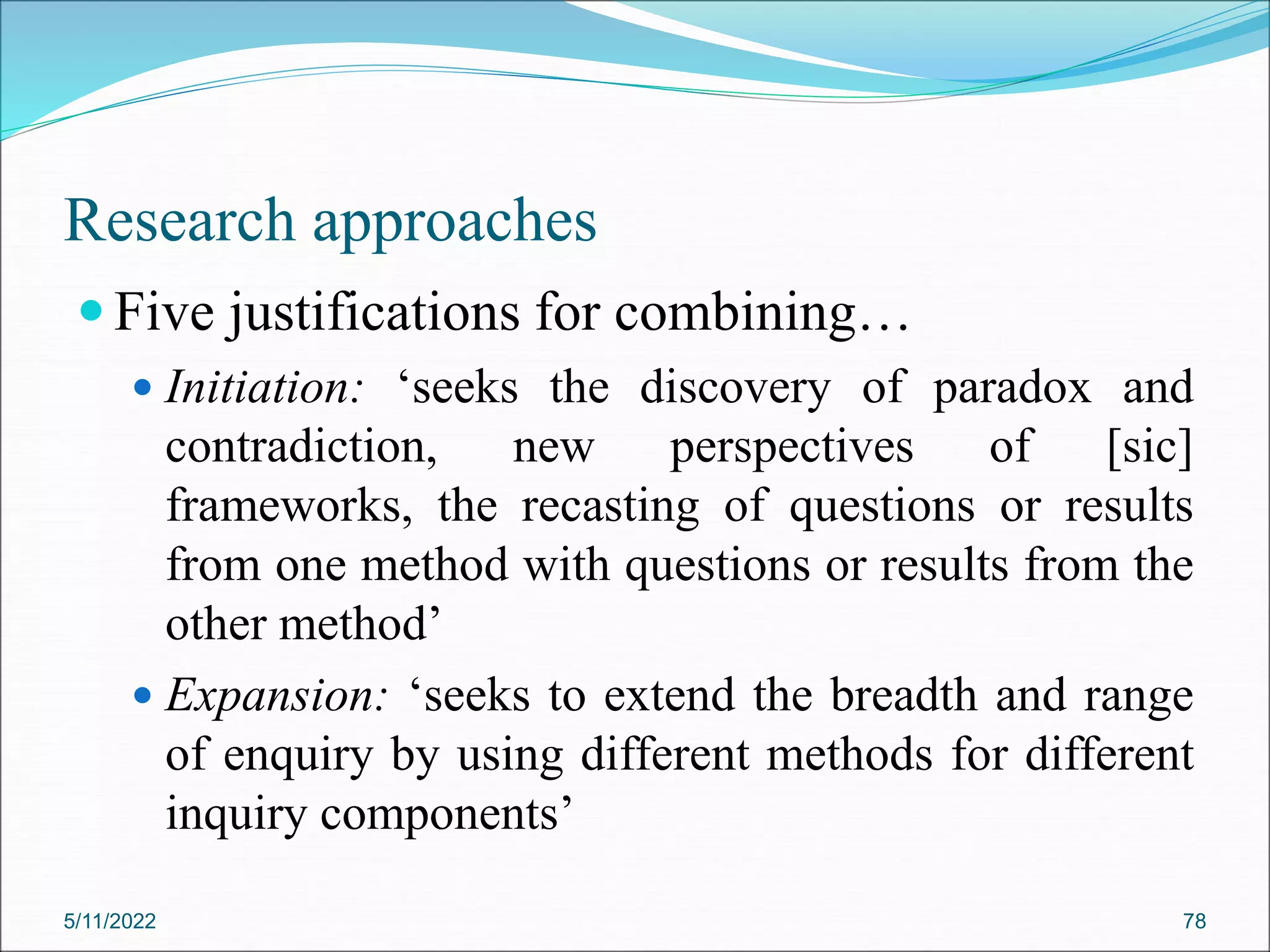 Research approaches
 Five justifications for combining…
 Initiation: ‘seeks the discovery of paradox and
contradiction, new perspectives of [sic]
frameworks, the recasting of questions or results
from one method with questions or results from the
other method’
 Expansion: ‘seeks to extend the breadth and range
of enquiry by using different methods for different
inquiry components’
5/11/2022 78
 