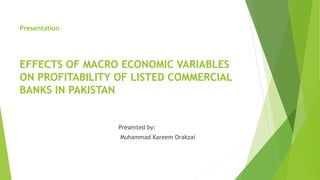 Presentation
EFFECTS OF MACRO ECONOMIC VARIABLES
ON PROFITABILITY OF LISTED COMMERCIAL
BANKS IN PAKISTAN
Presented by:
Muhammad Kareem Orakzai
 