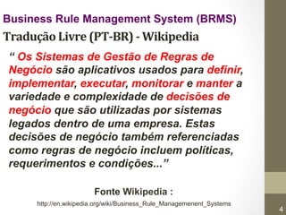 Business Rule Management System (BRMS) 
Tradução 
Livre 
(PT-­‐BR) 
-­‐ 
Wikipedia 
“ Os Sistemas de Gestão de Regras de 
Negócio são aplicativos usados para definir, 
implementar, executar, monitorar e manter a 
variedade e complexidade de decisões de 
negócio que são utilizadas por sistemas 
legados dentro de uma empresa. Estas 
decisões de negócio também referenciadas 
como regras de negócio incluem políticas, 
requerimentos e condições...” 
Fonte Wikipedia : 
http://en.wikipedia.org/wiki/Business_Rule_Managemenent_Systems 
9/18/14 © ILOG, All rights reserved 
4 
 