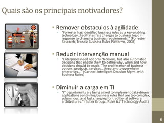 Quais 
são 
os 
principais 
motivadores? 
• Remover 
obstaculos 
à 
agilidade 
• “Forrester 
has 
iden7fied 
business 
rules 
as 
a 
key 
enabling 
technology…facilitates 
fast 
changes 
to 
business 
logic 
in 
response 
to 
changing 
business 
requirements.” 
(Forrester 
Research, 
Trends: 
Business 
Rules 
PlaGorms, 
2008) 
• Reduzir 
intervenção 
manual 
• “Enterprises 
need 
not 
only 
decisions, 
but 
also 
automated 
decisions 
that 
enable 
them 
to 
define 
why, 
when 
and 
how 
decisions 
should 
be 
made. 
The 
prolifera7on 
of 
business 
op7ons, 
products, 
services…threatens 
to 
overwhelm 
enterprises…” 
(Gartner, 
Intelligent 
Decision 
Mgmt 
with 
Business 
Rules) 
• Diminuir 
a 
carga 
em 
TI 
• “IT 
departments 
are 
being 
asked 
to 
implement 
data-­‐driven 
applica7ons 
containing 
business 
rules 
that 
are 
too 
complex, 
voluminous, 
and 
fast 
changing 
for 
tradi7onal 
soWware 
architectures.” 
(Butler 
Group, 
JRules 
6.7 
Technology 
Audit) 
Copyright© 2008 - ILOG, Inc., All Rights Reserved 
6 
 