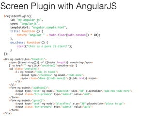 Screen Plugin with GWT 
@WorkbenchScreen(identifier = "MySecondPanel") 
public class MySecondPanel extends SimplePanel { 
public MySecondPanel() { 
setWidget( new Label("Hello World 2") ); 
} 
@WorkbenchPartTitle 
public String myTitle() { 
return "My Second Panel!"; 
} 
} 
 