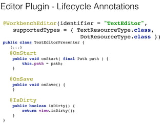 Editor Plugin with GWT 
@WorkbenchEditor(identifier = "TextEditor", 
supportedTypes = { TextResourceType.class, 
DotResourceType.class }) 
public class TextEditorPresenter { 
@WorkbenchPartTitle 
public String getTitle() { 
return "Text Editor [" + path.getFileName() + "]"; 
} 
@WorkbenchPartView 
public IsWidget getWidget() { 
return view; //injected 
} 
(...) 
} 
 