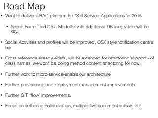Road Map 
• Want to deliver a RAD platform for “Self Service Applications”in 2015 
• Strong Forms and Data Modeller with additional DB integration will be 
key. 
• Social Activities and profiles will be improved, OSX style notification centre 
bar 
• Cross reference already exists, will be extended for refactoring support - of 
class names, we won’t be doing method content refactoring for now. 
• Further work to micro-service-enable our architecture 
• Further provisioning and deployment management improvements 
• Further GIT “flow” improvements. 
• Focus on authoring collaboration, multiple live document authors etc 
