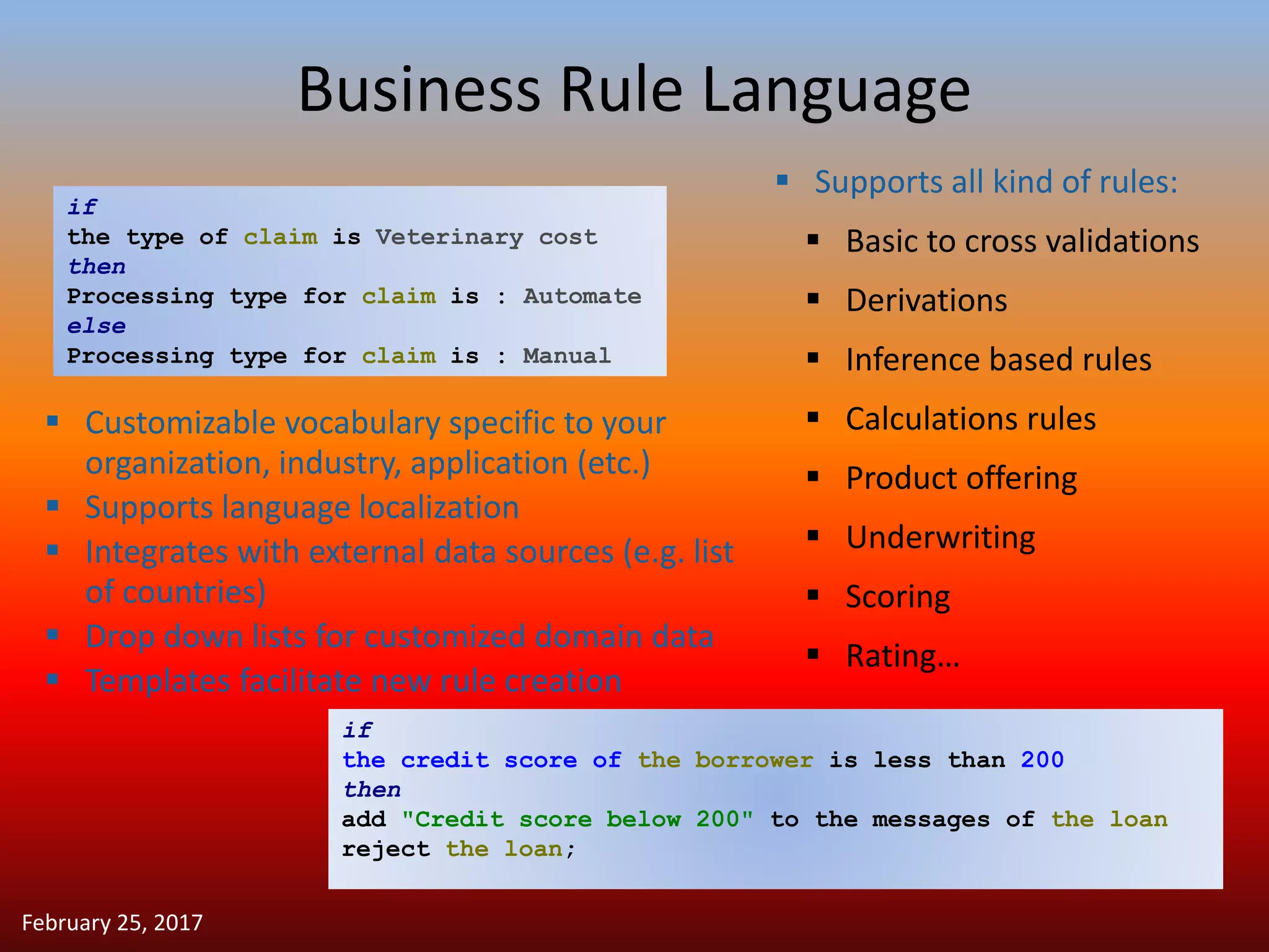 Business Rule Language
 Supports all kind of rules:
 Basic to cross validations
 Derivations
 Inference based rules
 Calculations rules
 Product offering
 Underwriting
 Scoring
 Rating…
if
the credit score of the borrower is less than 200
then
add "Credit score below 200" to the messages of the loan
reject the loan;
if
the type of claim is Veterinary cost
then
Processing type for claim is : Automate
else
Processing type for claim is : Manual
 Customizable vocabulary specific to your
organization, industry, application (etc.)
 Supports language localization
 Integrates with external data sources (e.g. list
of countries)
 Drop down lists for customized domain data
 Templates facilitate new rule creation
February 25, 2017
 