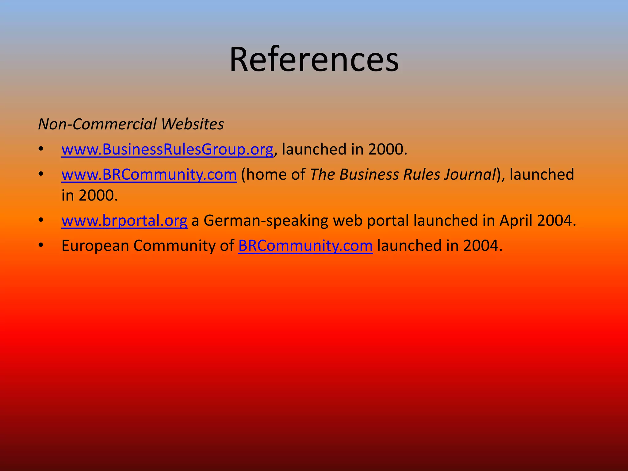 References
Non-Commercial Websites
• www.BusinessRulesGroup.org, launched in 2000.
• www.BRCommunity.com (home of The Business Rules Journal), launched
in 2000.
• www.brportal.org a German-speaking web portal launched in April 2004.
• European Community of BRCommunity.com launched in 2004.
 