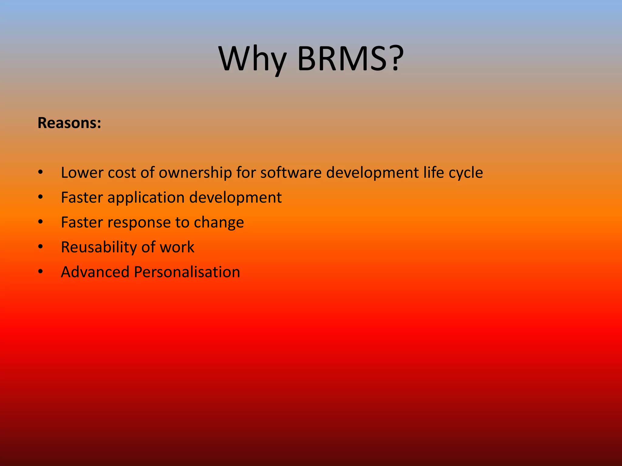 Why BRMS?
Reasons:
• Lower cost of ownership for software development life cycle
• Faster application development
• Faster response to change
• Reusability of work
• Advanced Personalisation
 