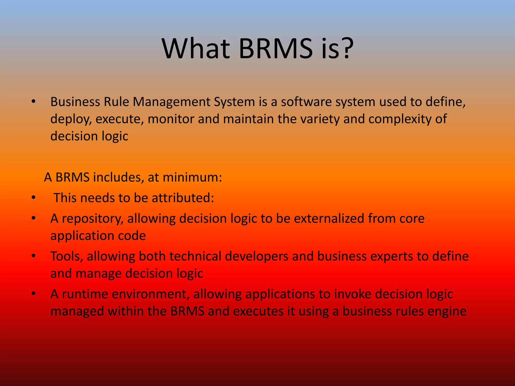 What BRMS is?
• Business Rule Management System is a software system used to define,
deploy, execute, monitor and maintain the variety and complexity of
decision logic
A BRMS includes, at minimum:
• This needs to be attributed:
• A repository, allowing decision logic to be externalized from core
application code
• Tools, allowing both technical developers and business experts to define
and manage decision logic
• A runtime environment, allowing applications to invoke decision logic
managed within the BRMS and executes it using a business rules engine
 