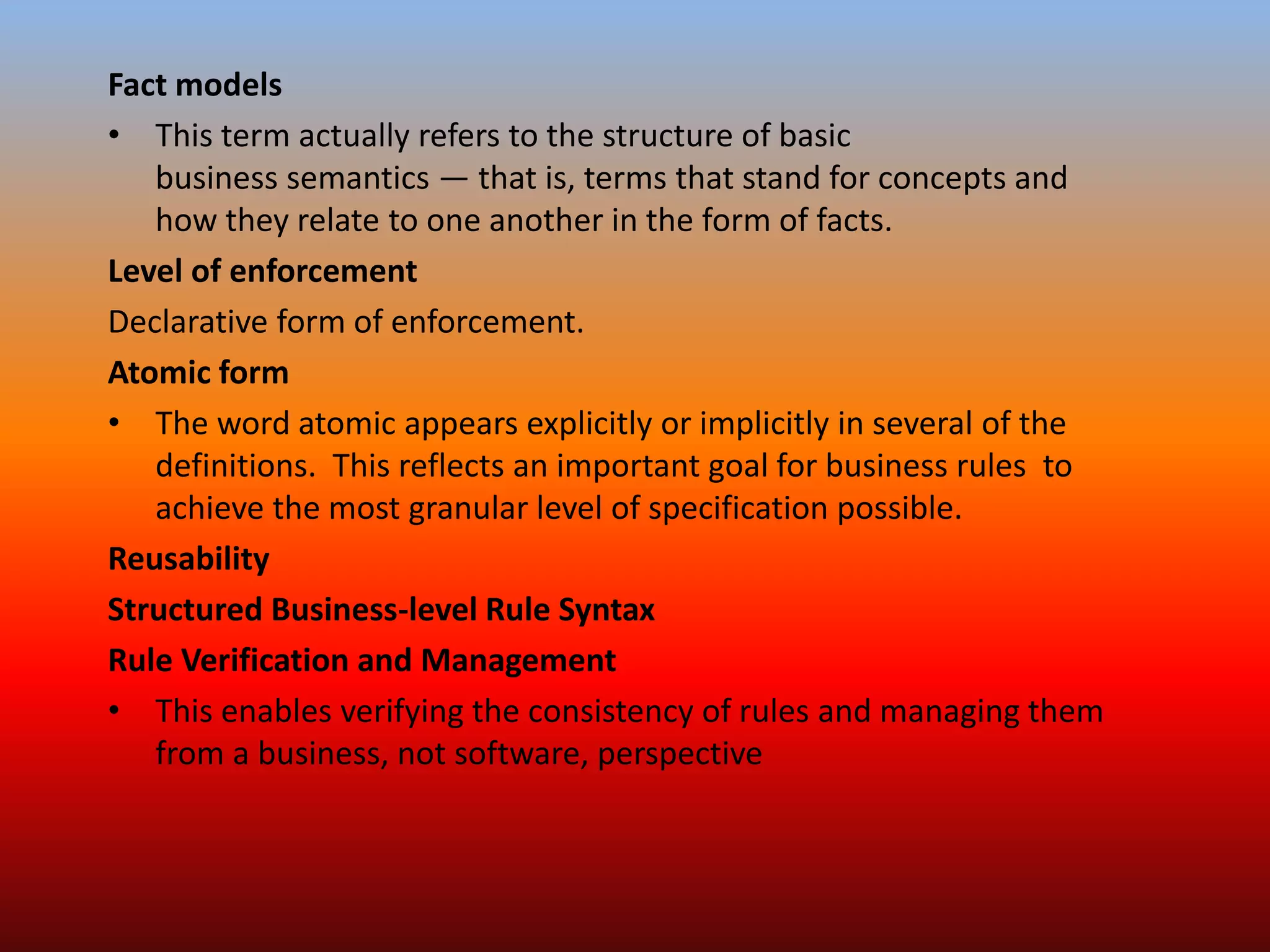 Fact models
• This term actually refers to the structure of basic
business semantics — that is, terms that stand for concepts and
how they relate to one another in the form of facts.
Level of enforcement
Declarative form of enforcement.
Atomic form
• The word atomic appears explicitly or implicitly in several of the
definitions. This reflects an important goal for business rules to
achieve the most granular level of specification possible.
Reusability
Structured Business-level Rule Syntax
Rule Verification and Management
• This enables verifying the consistency of rules and managing them
from a business, not software, perspective
 