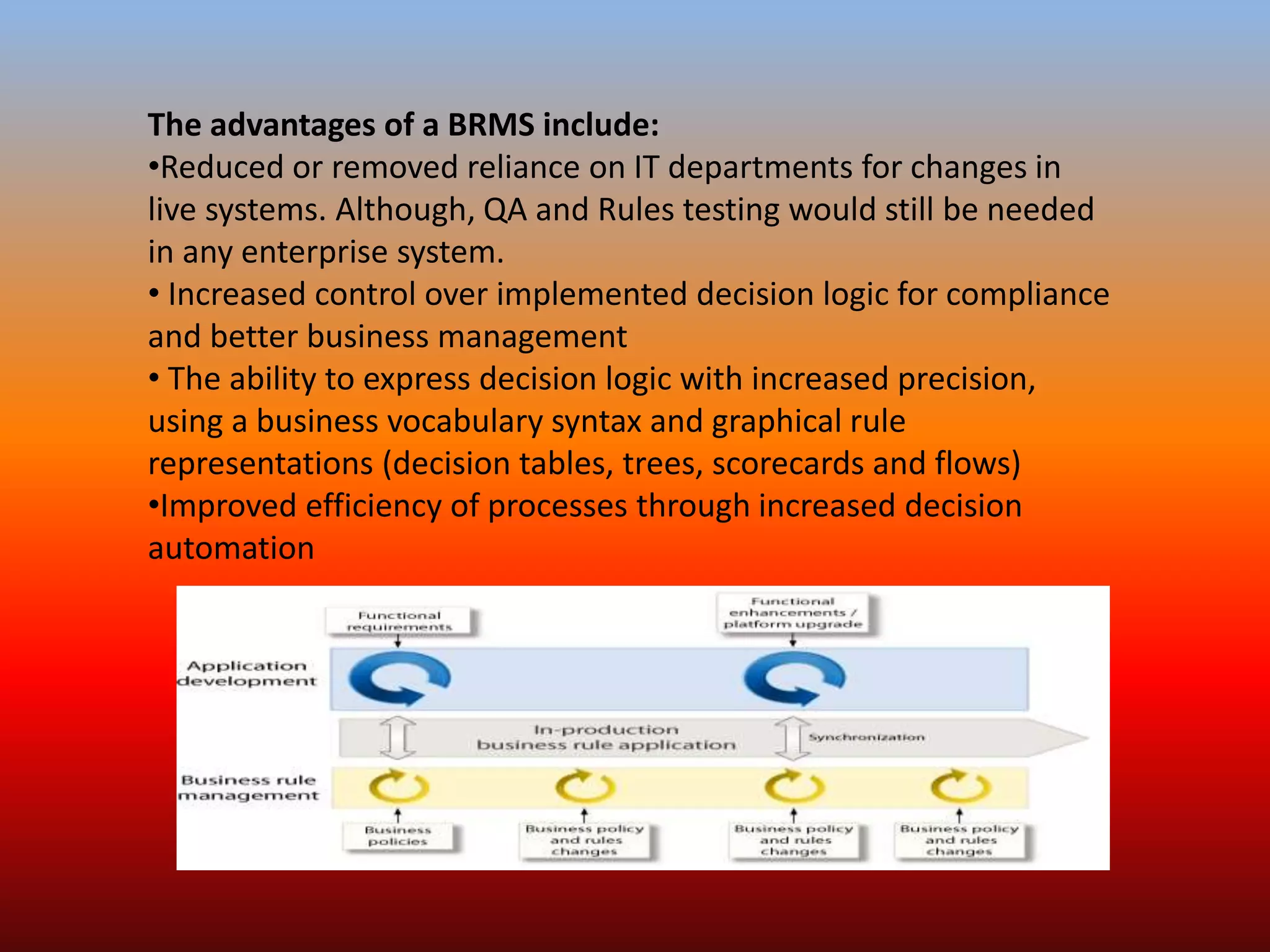 The advantages of a BRMS include:
•Reduced or removed reliance on IT departments for changes in
live systems. Although, QA and Rules testing would still be needed
in any enterprise system.
• Increased control over implemented decision logic for compliance
and better business management
• The ability to express decision logic with increased precision,
using a business vocabulary syntax and graphical rule
representations (decision tables, trees, scorecards and flows)
•Improved efficiency of processes through increased decision
automation
 