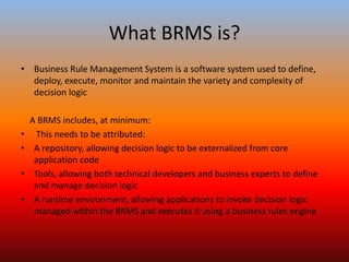 What BRMS is?
• Business Rule Management System is a software system used to define,
deploy, execute, monitor and maintain the variety and complexity of
decision logic
A BRMS includes, at minimum:
• This needs to be attributed:
• A repository, allowing decision logic to be externalized from core
application code
• Tools, allowing both technical developers and business experts to define
and manage decision logic
• A runtime environment, allowing applications to invoke decision logic
managed within the BRMS and executes it using a business rules engine
 