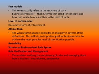 Fact models
• This term actually refers to the structure of basic
business semantics — that is, terms that stand for concepts and
how they relate to one another in the form of facts.
Level of enforcement
Declarative form of enforcement.
Atomic form
• The word atomic appears explicitly or implicitly in several of the
definitions. This reflects an important goal for business rules to
achieve the most granular level of specification possible.
Reusability
Structured Business-level Rule Syntax
Rule Verification and Management
• This enables verifying the consistency of rules and managing them
from a business, not software, perspective
 