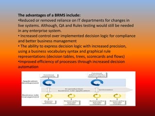 The advantages of a BRMS include:
•Reduced or removed reliance on IT departments for changes in
live systems. Although, QA and Rules testing would still be needed
in any enterprise system.
• Increased control over implemented decision logic for compliance
and better business management
• The ability to express decision logic with increased precision,
using a business vocabulary syntax and graphical rule
representations (decision tables, trees, scorecards and flows)
•Improved efficiency of processes through increased decision
automation
 