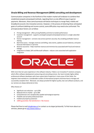 Oracle Billing and Revenue Management (BRM) consulting and development
Communication companies in the forefront of the modern market will endeavor to combine their
established prepaid and postpaid methods, regarding them as only different ways to garner
payments. Moreover, these same businesses will devise techniques to merge fixed, mobile and
broadband accounts into innovative services. However, in the process of attaining these anticipated
goals of confluent debiting and income control, some difficulties may need to be confronted. The
principal product factors are as follow:

        Pricing management - offers pricing flexibility and time-to-market performance
        Customer management - supports convergent prepaid and postpaid services in a single subscriber
        account
        Partner management - connects new service partners securely, thus enabling profitable revenue
        sharing
        Real-time access - manages revenues and billing, rates events, updates account balances, and posts
        financial information in real-time
        Revenue assurance - helps maximize revenue and minimize loss associated with fraud and revenue
        leakage
        Integration to Siebel, SAP and Microsoft software - reduces costs associated with application
        integration Oracle BRM, Oracle BRM, Oracle BRM, Oracle BRM, Oracle BRM, Oracle BRM,




With more than ten years experience in the software industry, Tridens is an innovative IT solutions company
which offers software development outsourcing and consulting services. Our team includes highly-skilled,
professional software developers who have a great deal of expertise in many areas of their fields. Our
engineers have worked on a considerable number of international projects and know how to manage and
successfully complete them. Moreover, we always provide the highest quality, low-cost software products, and
our services are always delivered on time.Oracle BRM. Oracle BRM. Oracle BRM. Oracle BRM. Oracle BRM

Why choose us?

        Significant cost reduction - up to 50%
        Reduced time to market - up to 30%
        Comprehensive and exceptionally capable technological expertise
        Flexibille and versatile professional team
        Intellectual property protection
        100% guarantee: No Satisfaction = No Invoice
        Oracle BRM, Oracle BRM, Oracle BRM, Oracle BRM, Oracle BRM, Oracle BRM, Oracle BRM,

Please feel free to mail (info@tridens.si) or contact us via skype (pristovnik). To find more about our
services, please go to http://www.tridens.si
 
